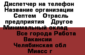 Диспетчер на телефон › Название организации ­ Септем › Отрасль предприятия ­ Другое › Минимальный оклад ­ 23 000 - Все города Работа » Вакансии   . Челябинская обл.,Миасс г.